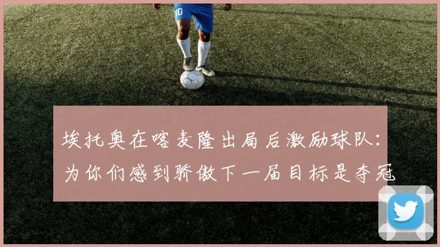 埃托奥在喀麦隆出局后激励球队：为你们感到骄傲下一届目标是夺冠