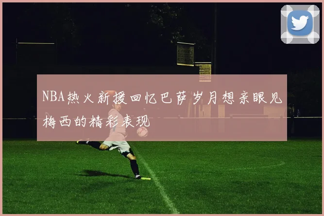 NBA热火新援回忆巴萨岁月想亲眼见梅西的精彩表现