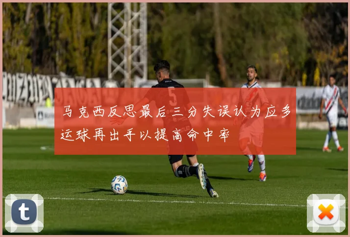 马克西反思最后三分失误认为应多运球再出手以提高命中率