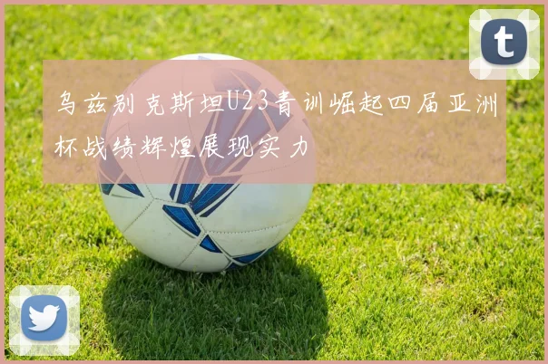 乌兹别克斯坦U23青训崛起四届亚洲杯战绩辉煌展现实力