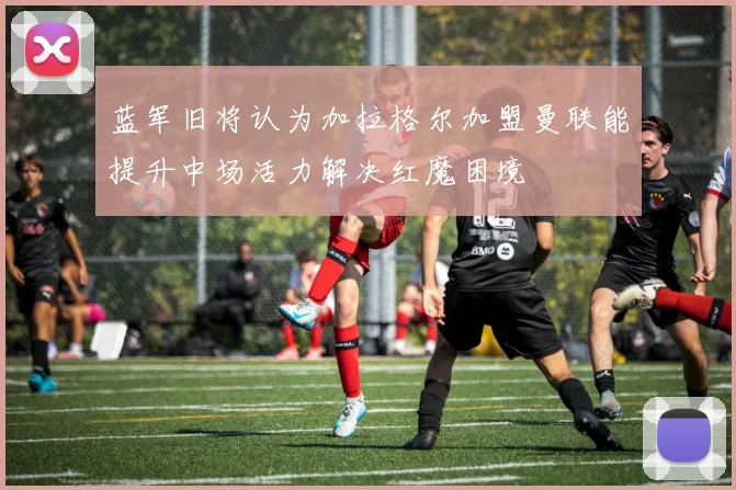 蓝军旧将认为加拉格尔加盟曼联能提升中场活力解决红魔困境