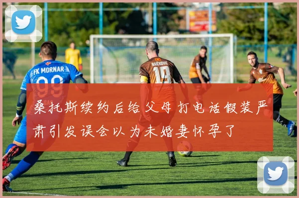 桑托斯续约后给父母打电话假装严肃引发误会以为未婚妻怀孕了