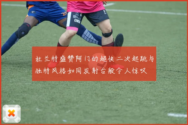 杜兰特盛赞阿门的超快二次起跳与独特风格如同发射台般令人惊叹