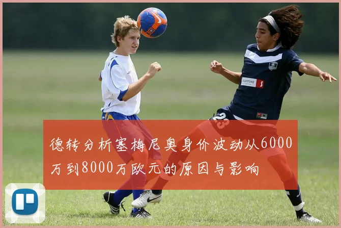 德转分析塞梅尼奥身价波动从6000万到8000万欧元的原因与影响