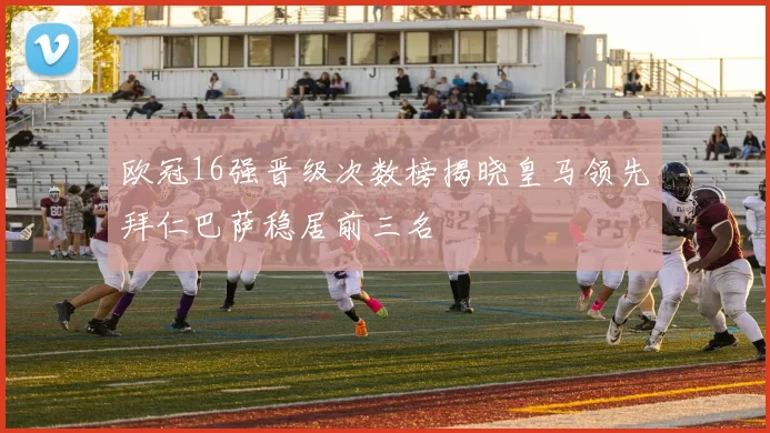 欧冠16强晋级次数榜揭晓皇马领先拜仁巴萨稳居前三名