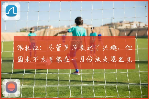 佩杜拉：尽管罗马表达了兴趣，但国米不太可能在一月份放走恩里克