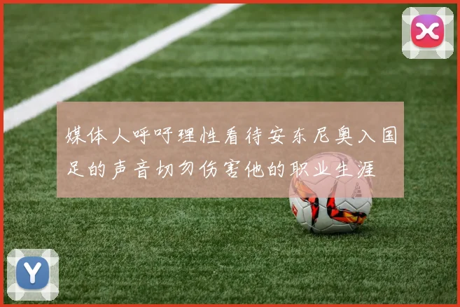 媒体人呼吁理性看待安东尼奥入国足的声音切勿伤害他的职业生涯