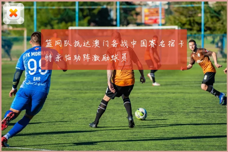 篮网队抵达澳门备战中国赛名宿卡特亲临助阵激励球员