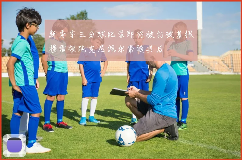 新秀季三分球纪录即将被打破基根穆雷领跑克尼佩尔紧随其后