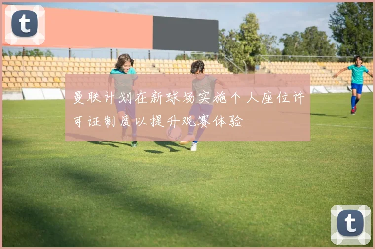 曼联计划在新球场实施个人座位许可证制度以提升观赛体验