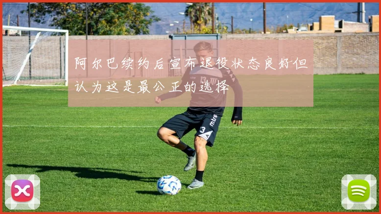 阿尔巴续约后宣布退役状态良好但认为这是最公正的选择