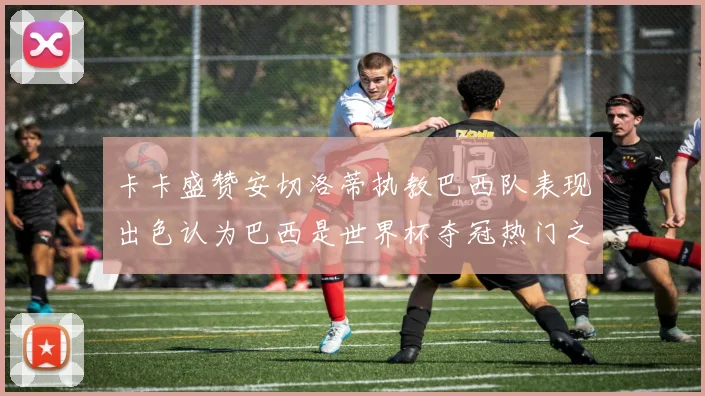 卡卡盛赞安切洛蒂执教巴西队表现出色认为巴西是世界杯夺冠热门之选