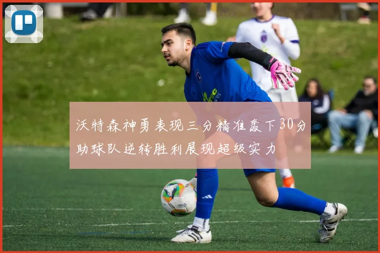 沃特森神勇表现三分精准轰下30分助球队逆转胜利展现超级实力