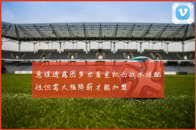 意媒透露图多尔看重凯西战术适配性但需大幅降薪才能加盟