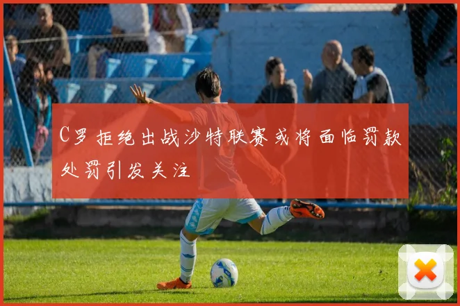 C罗拒绝出战沙特联赛或将面临罚款处罚引发关注