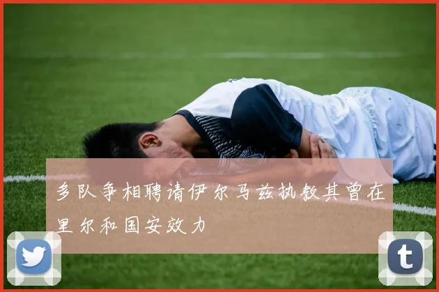 多队争相聘请伊尔马兹执教其曾在里尔和国安效力