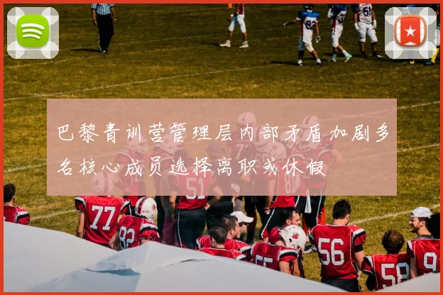 巴黎青训营管理层内部矛盾加剧多名核心成员选择离职或休假