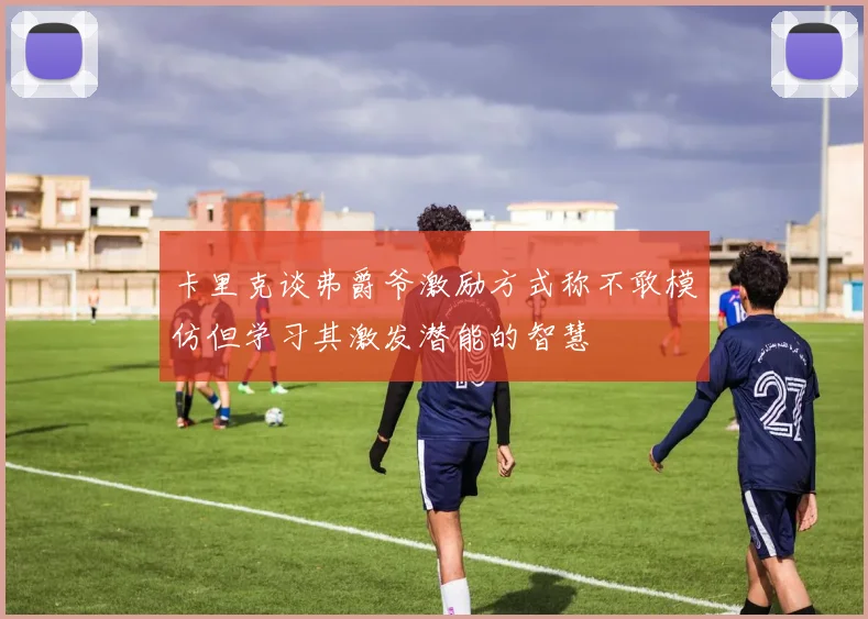 卡里克谈弗爵爷激励方式称不敢模仿但学习其激发潜能的智慧
