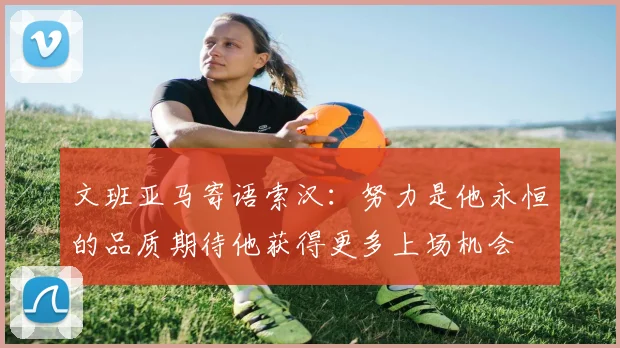 文班亚马寄语索汉：努力是他永恒的品质期待他获得更多上场机会