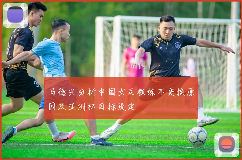 马德兴分析中国女足教练不更换原因及亚洲杯目标设定