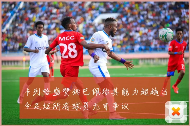 卡列哈盛赞姆巴佩称其能力超越当今足坛所有球员无可争议