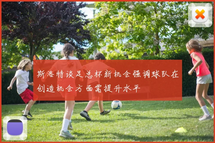 斯洛特谈足总杯新机会强调球队在创造机会方面需提升水平