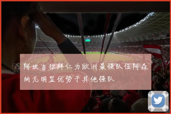 阿坎吉称拜仁为欧洲最强队伍阿森纳无明显优势于其他强队