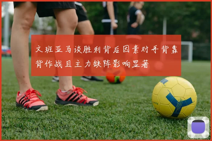 文班亚马谈胜利背后因素对手背靠背作战且主力缺阵影响显著