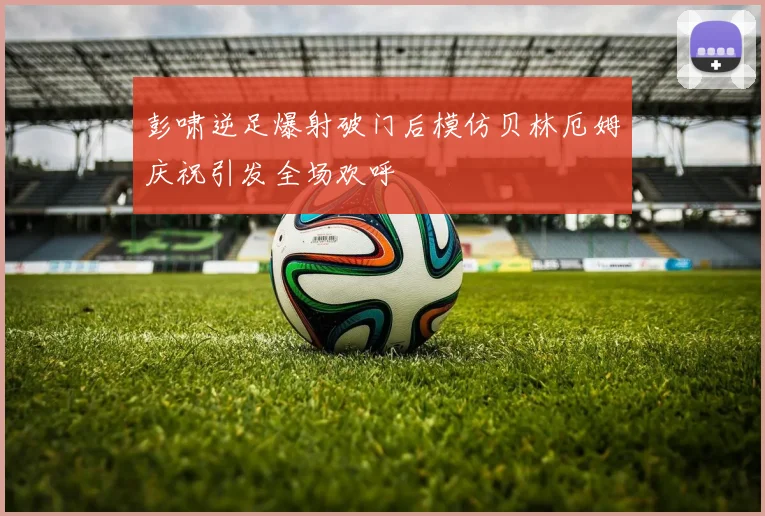 彭啸逆足爆射破门后模仿贝林厄姆庆祝引发全场欢呼