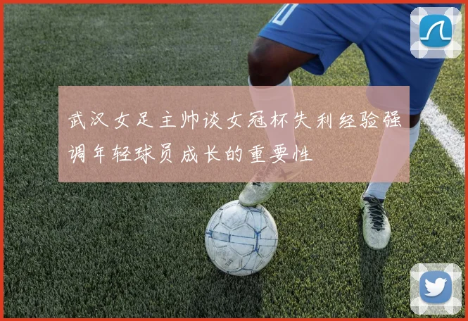 武汉女足主帅谈女冠杯失利经验强调年轻球员成长的重要性