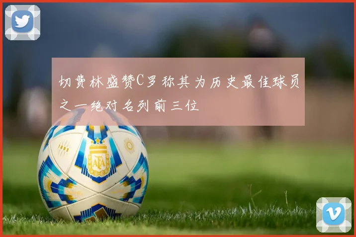 切费林盛赞C罗称其为历史最佳球员之一绝对名列前三位