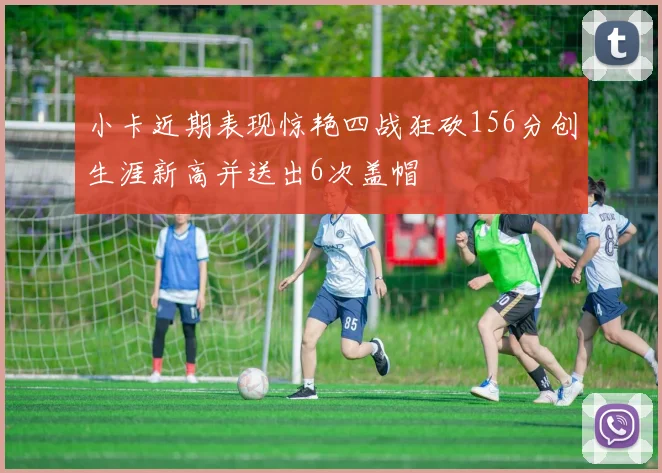 小卡近期表现惊艳四战狂砍156分创生涯新高并送出6次盖帽