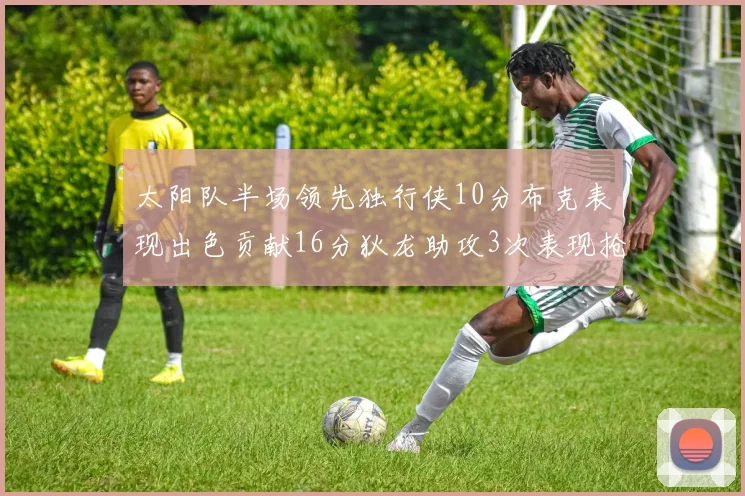 太阳队半场领先独行侠10分布克表现出色贡献16分狄龙助攻3次表现抢眼
