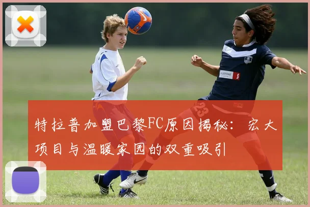 特拉普加盟巴黎FC原因揭秘：宏大项目与温暖家园的双重吸引