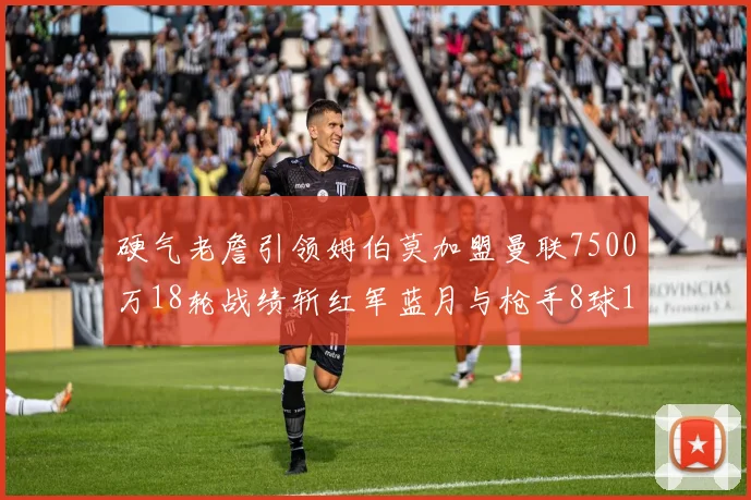 硬气老詹引领姆伯莫加盟曼联7500万18轮战绩斩红军蓝月与枪手8球1助