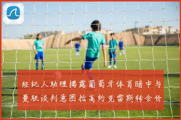 经纪人助理揭露葡萄牙体育暗中与曼联谈判意图抬高约克雷斯转会价格