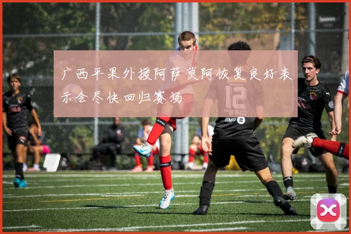广西平果外援阿萨莫阿恢复良好表示会尽快回归赛场