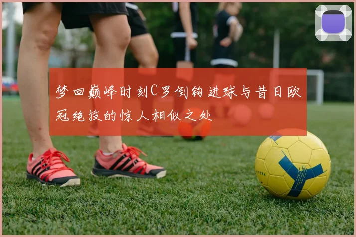 梦回巅峰时刻C罗倒钩进球与昔日欧冠绝技的惊人相似之处