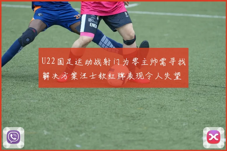 U22国足运动战射门为零主帅需寻找解决方案汪士钦红牌表现令人失望